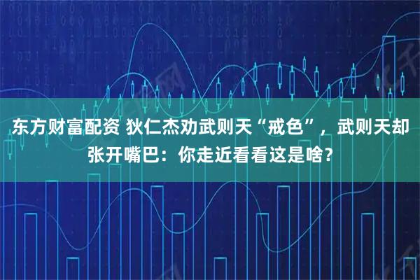 东方财富配资 狄仁杰劝武则天“戒色”，武则天却张开嘴巴：你走近看看这是啥？