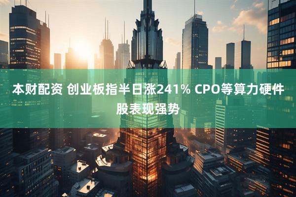 本财配资 创业板指半日涨241% CPO等算力硬件股表现强势