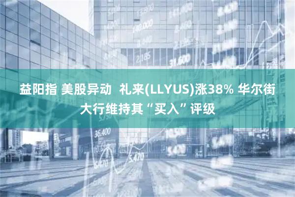 益阳指 美股异动  礼来(LLYUS)涨38% 华尔街大行维持其“买入”评级