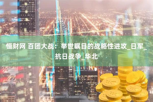 恒财网 百团大战：举世瞩目的战略性进攻_日军_抗日战争_华北