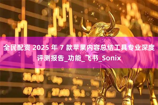 全民配资 2025 年 7 款苹果内容总结工具专业深度评测报告_功能_飞书_Sonix