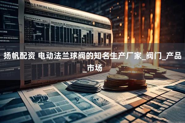 扬帆配资 电动法兰球阀的知名生产厂家_阀门_产品_市场