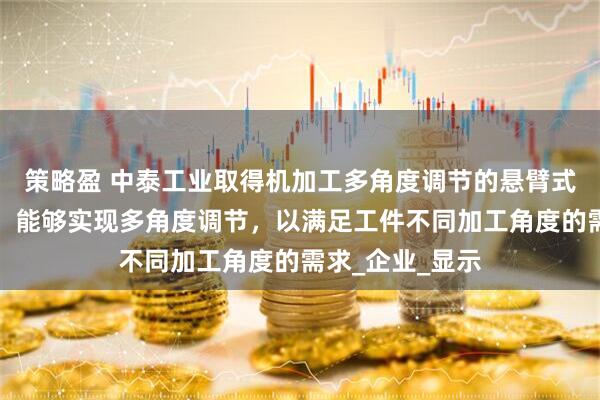 策略盈 中泰工业取得机加工多角度调节的悬臂式锁紧装置专利，能够实现多角度调节，以满足工件不同加工角度的需求_企业_显示