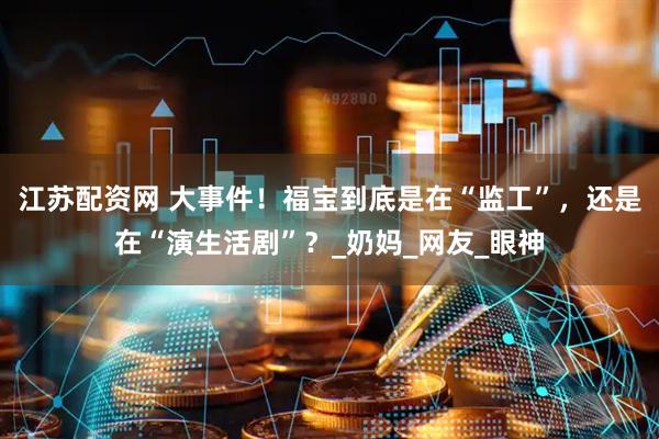 江苏配资网 大事件！福宝到底是在“监工”，还是在“演生活剧”？_奶妈_网友_眼神