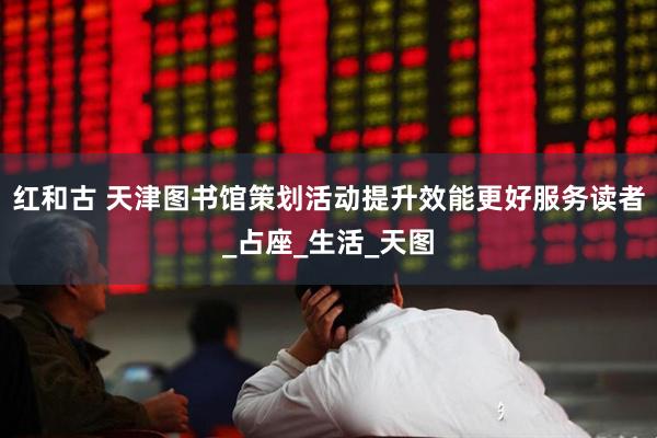 红和古 天津图书馆策划活动提升效能更好服务读者_占座_生活_天图