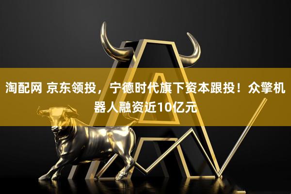 淘配网 京东领投，宁德时代旗下资本跟投！众擎机器人融资近10亿元