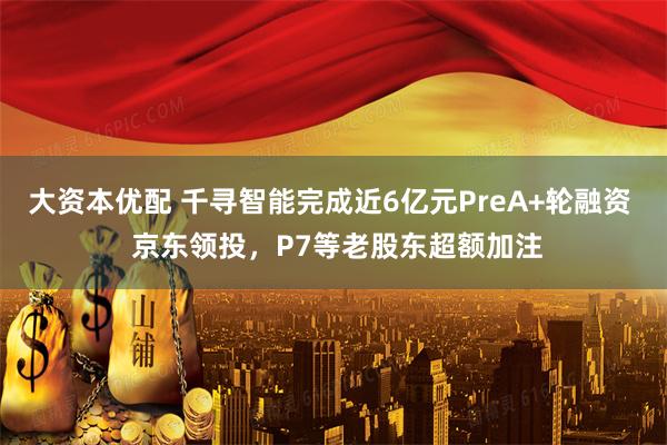 大资本优配 千寻智能完成近6亿元PreA+轮融资  京东领投，P7等老股东超额加注