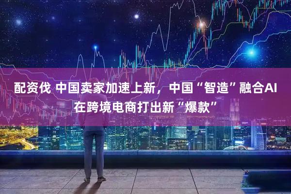 配资伐 中国卖家加速上新，中国“智造”融合AI在跨境电商打出新“爆款”
