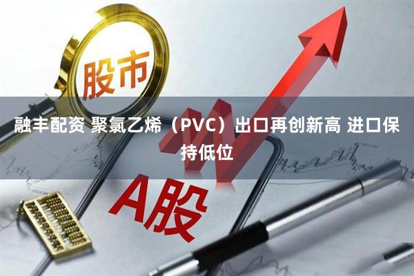 融丰配资 聚氯乙烯（PVC）出口再创新高 进口保持低位