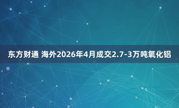 东方财通 海外2026年4月成交2.7-3万吨氧化铝