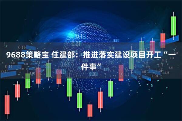 9688策略宝 住建部：推进落实建设项目开工“一件事”