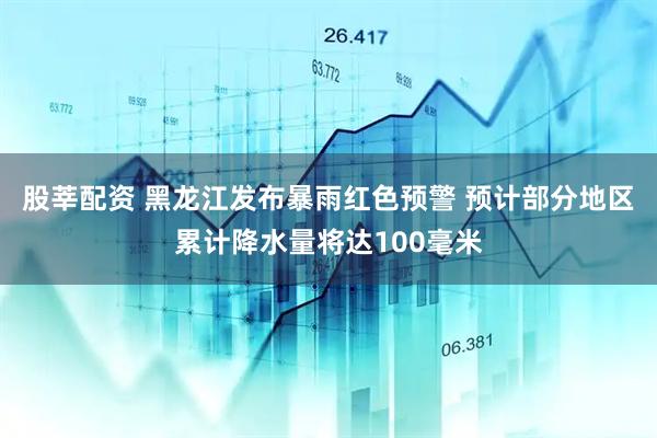 股莘配资 黑龙江发布暴雨红色预警 预计部分地区累计降水量将达100毫米