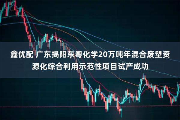 鑫优配 广东揭阳东粤化学20万吨年混合废塑资源化综合利用示范性项目试产成功