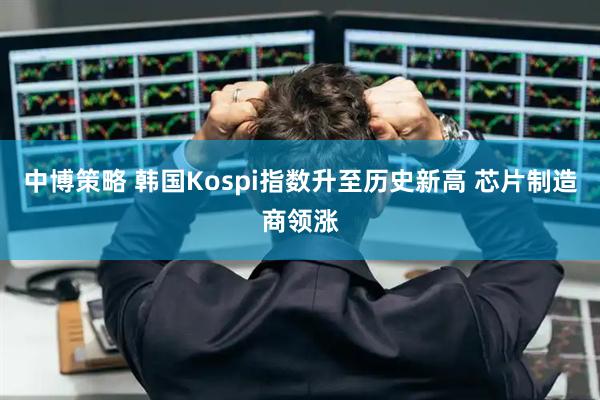 中博策略 韩国Kospi指数升至历史新高 芯片制造商领涨