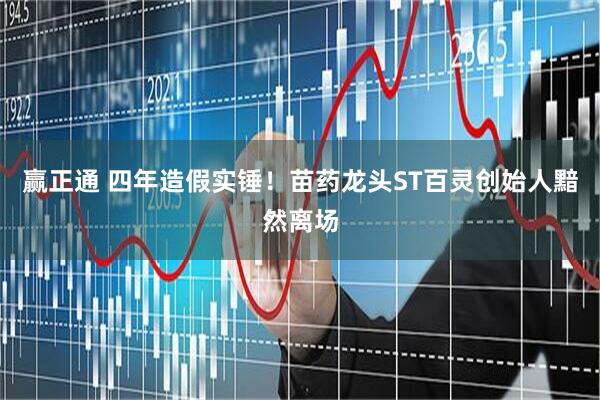 赢正通 四年造假实锤！苗药龙头ST百灵创始人黯然离场