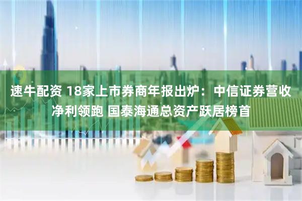 速牛配资 18家上市券商年报出炉：中信证券营收净利领跑 国泰海通总资产跃居榜首