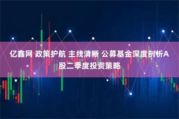 亿鑫网 政策护航 主线清晰 公募基金深度剖析A股二季度投资策略