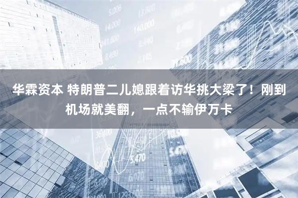 华霖资本 特朗普二儿媳跟着访华挑大梁了！刚到机场就美翻，一点不输伊万卡