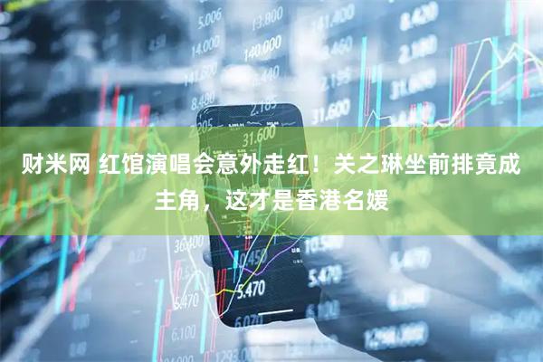 财米网 红馆演唱会意外走红！关之琳坐前排竟成主角，这才是香港名媛