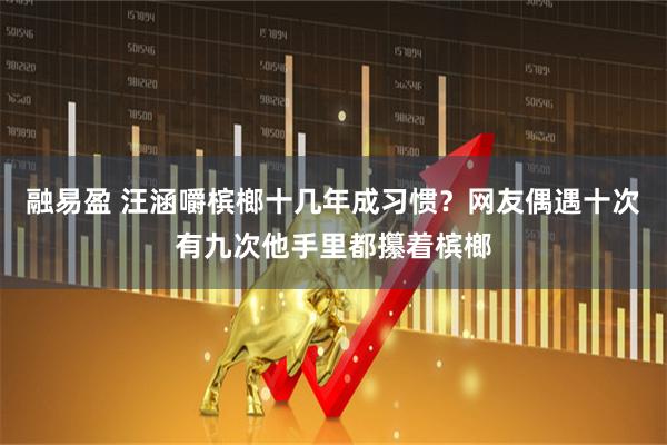 融易盈 汪涵嚼槟榔十几年成习惯？网友偶遇十次有九次他手里都攥着槟榔
