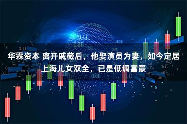 华霖资本 离开戚薇后，他娶演员为妻，如今定居上海儿女双全，已是低调富豪