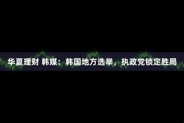 华夏理财 韩媒：韩国地方选举，执政党锁定胜局