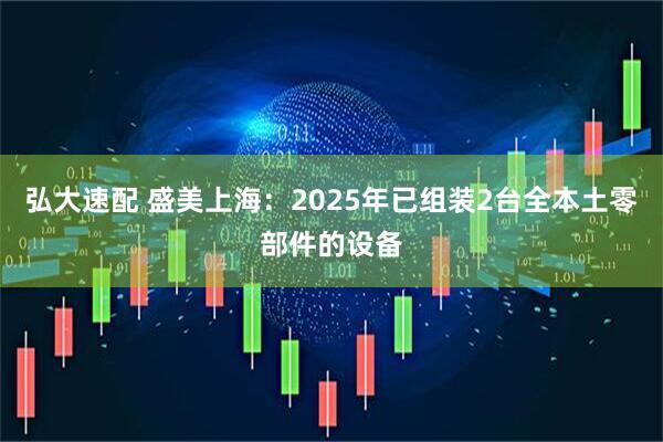 弘大速配 盛美上海：2025年已组装2台全本土零部件的设备