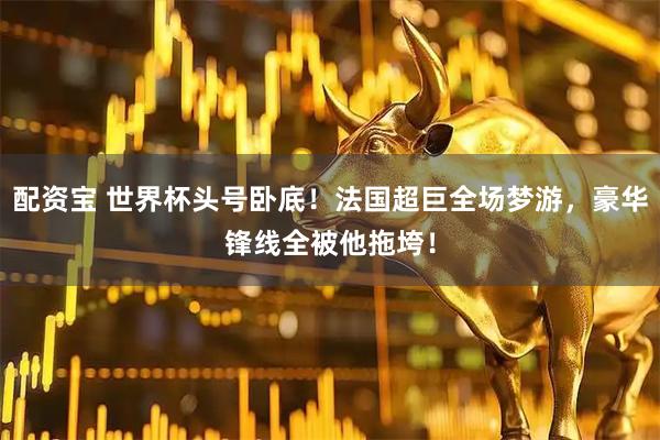 配资宝 世界杯头号卧底！法国超巨全场梦游，豪华锋线全被他拖垮！