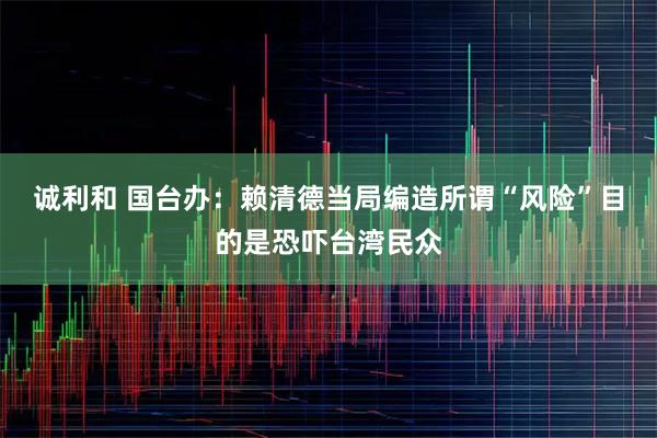诚利和 国台办：赖清德当局编造所谓“风险”目的是恐吓台湾民众