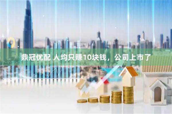 鼎冠优配 人均只赚10块钱，公司上市了