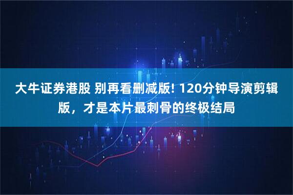 大牛证券港股 别再看删减版! 120分钟导演剪辑版，才是本片最刺骨的终极结局