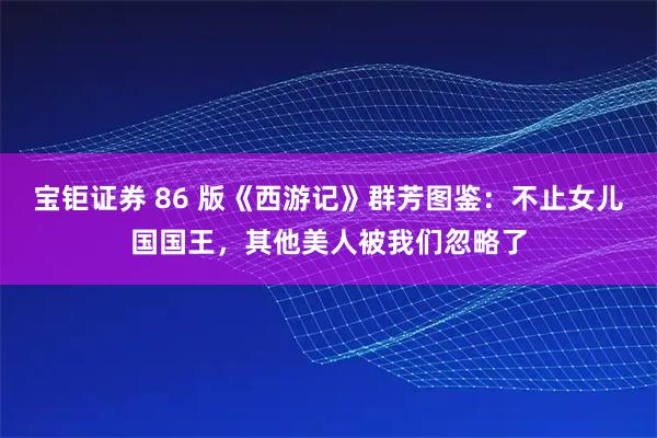 宝钜证券 86 版《西游记》群芳图鉴：不止女儿国国王，其他美人被我们忽略了